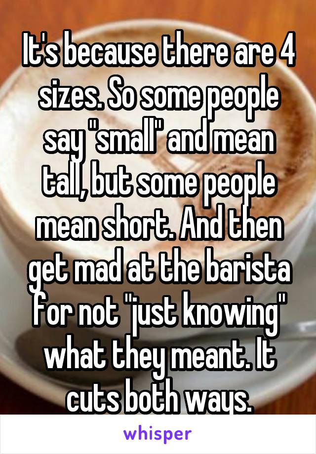 It's because there are 4 sizes. So some people say "small" and mean tall, but some people mean short. And then get mad at the barista for not "just knowing" what they meant. It cuts both ways.