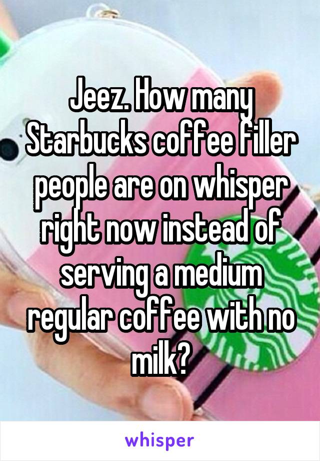 Jeez. How many Starbucks coffee filler people are on whisper right now instead of serving a medium regular coffee with no milk?