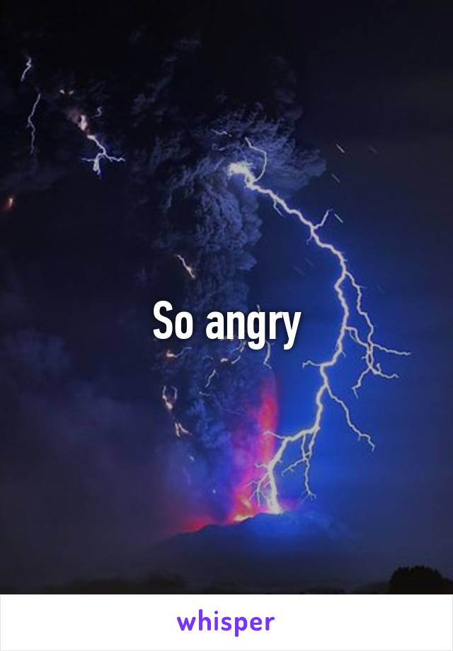 So angry