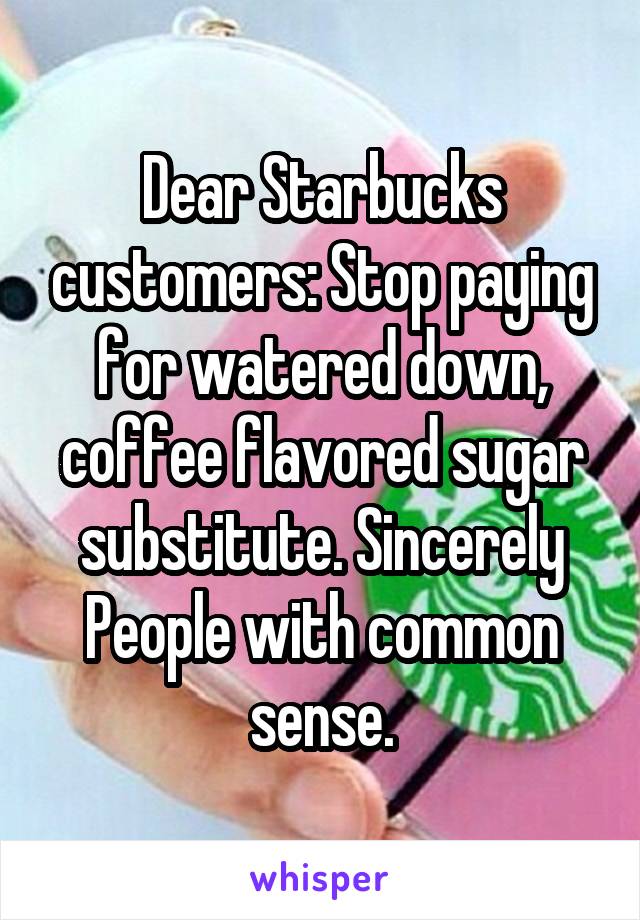 Dear Starbucks customers: Stop paying for watered down, coffee flavored sugar substitute. Sincerely People with common sense.