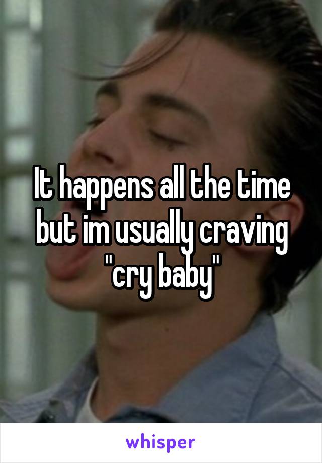 It happens all the time but im usually craving "cry baby"