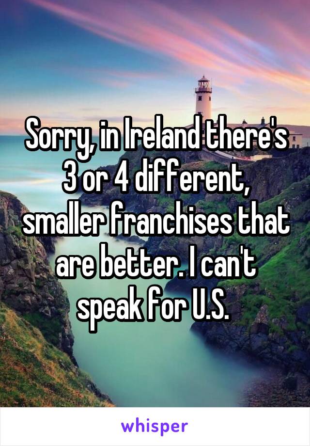 Sorry, in Ireland there's 3 or 4 different, smaller franchises that are better. I can't speak for U.S. 