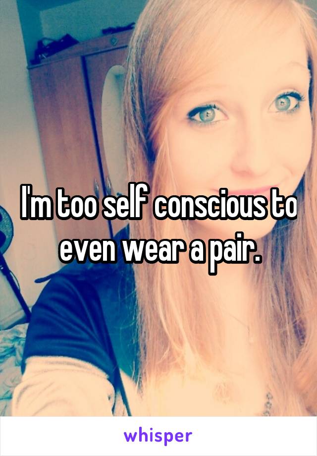 I'm too self conscious to even wear a pair.