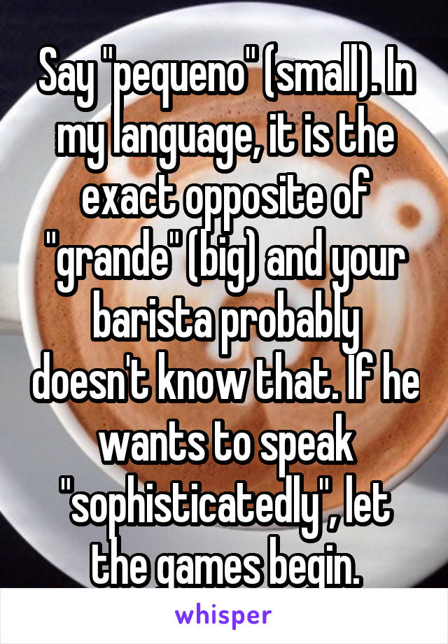 Say "pequeno" (small). In my language, it is the exact opposite of "grande" (big) and your barista probably doesn't know that. If he wants to speak "sophisticatedly", let the games begin.