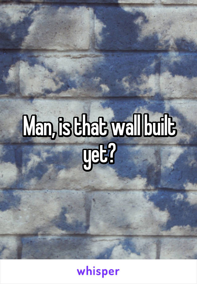 Man, is that wall built yet?