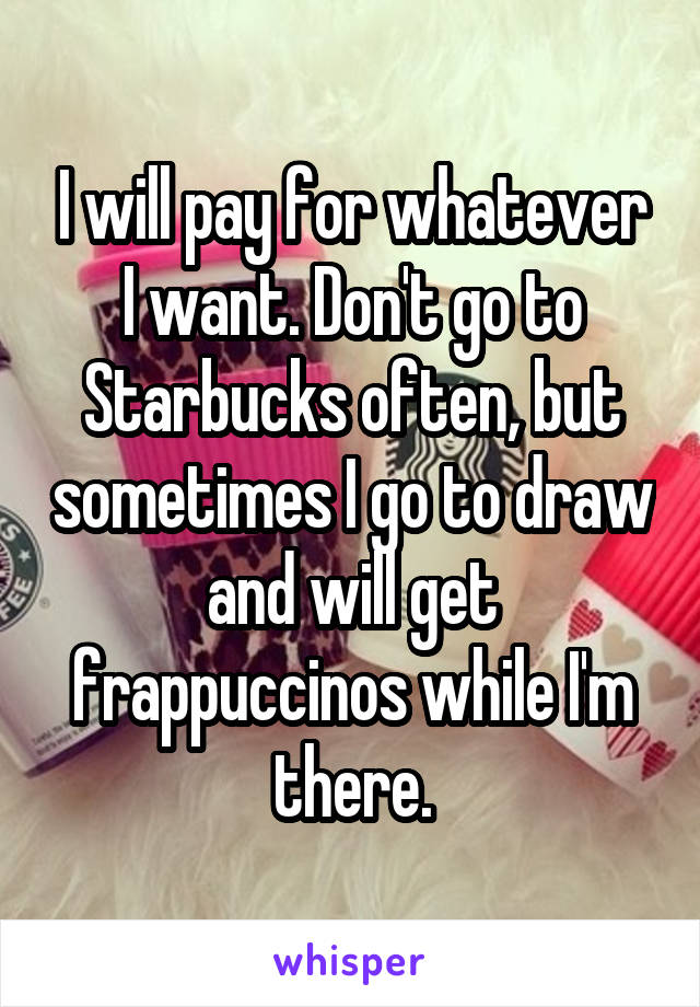 I will pay for whatever I want. Don't go to Starbucks often, but sometimes I go to draw and will get frappuccinos while I'm there.