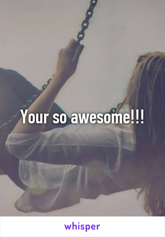 Your so awesome!!!