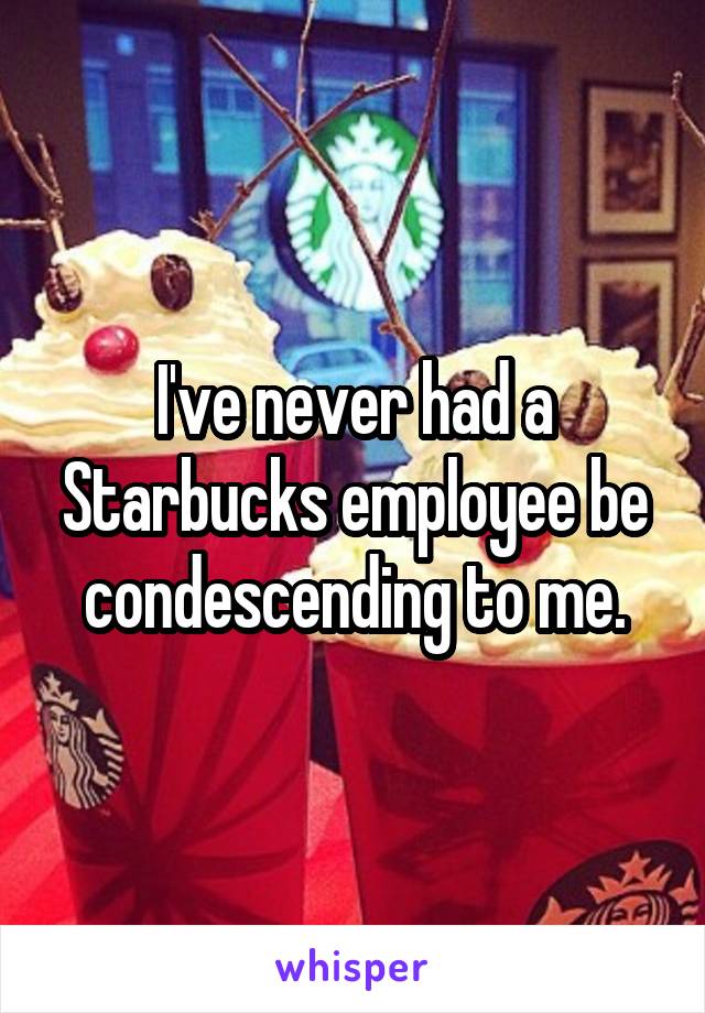 I've never had a Starbucks employee be condescending to me.