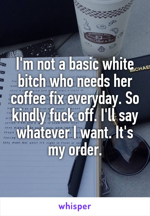 I'm not a basic white bitch who needs her coffee fix everyday. So kindly fuck off. I'll say whatever I want. It's my order.