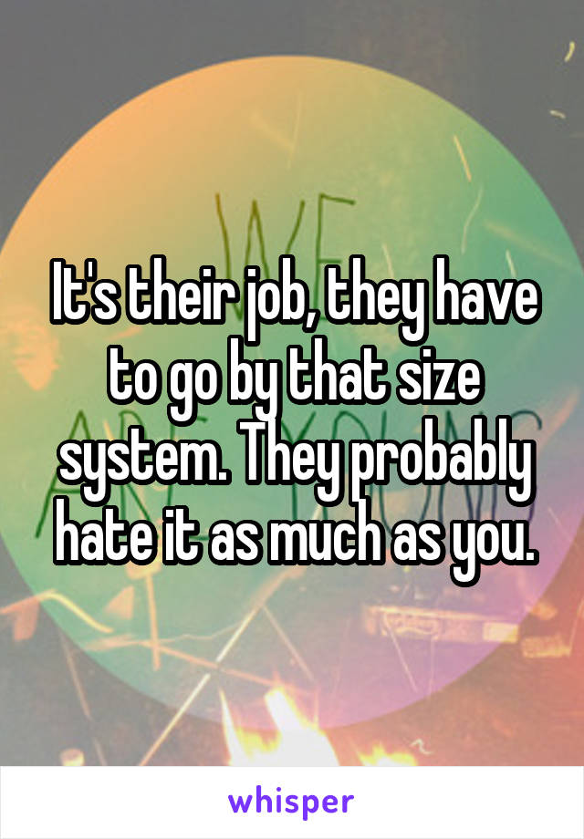 It's their job, they have to go by that size system. They probably hate it as much as you.