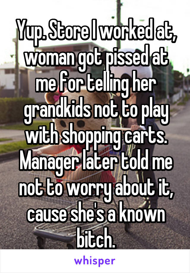 Yup. Store I worked at, woman got pissed at me for telling her grandkids not to play with shopping carts. Manager later told me not to worry about it, cause she's a known bitch.