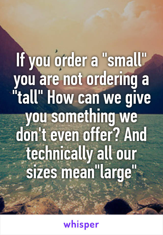 If you order a "small" you are not ordering a "tall" How can we give you something we don't even offer? And technically all our sizes mean"large"