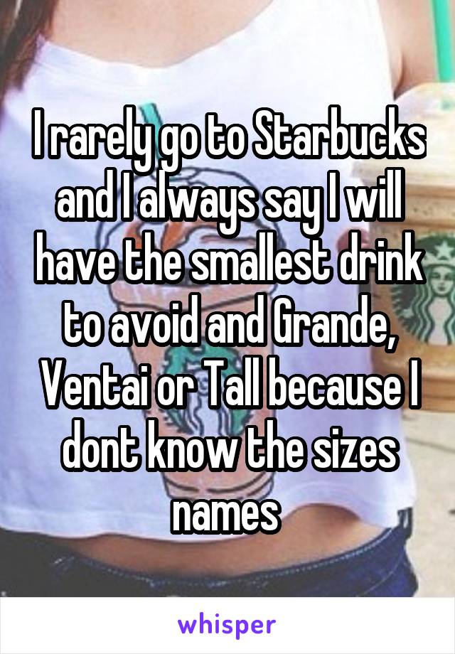 I rarely go to Starbucks and I always say I will have the smallest drink to avoid and Grande, Ventai or Tall because I dont know the sizes names 