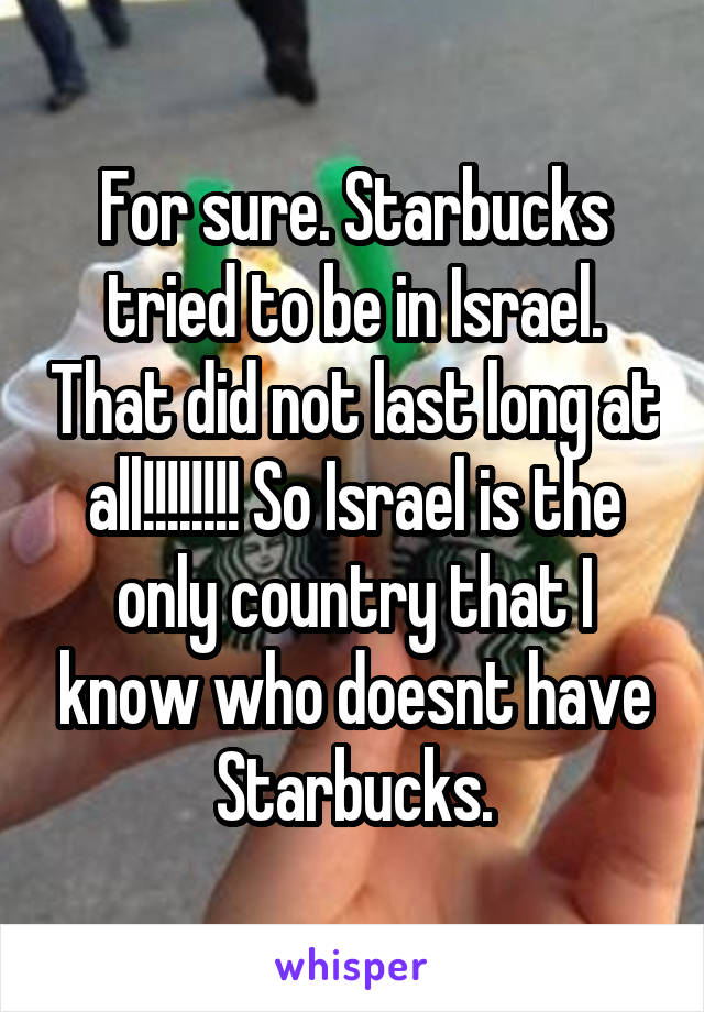 For sure. Starbucks tried to be in Israel. That did not last long at all!!!!!!!! So Israel is the only country that I know who doesnt have Starbucks.