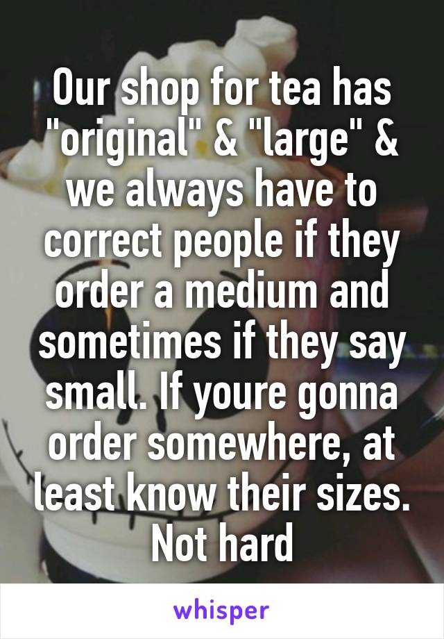 Our shop for tea has "original" & "large" & we always have to correct people if they order a medium and sometimes if they say small. If youre gonna order somewhere, at least know their sizes. Not hard