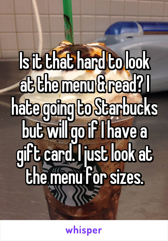 Is it that hard to look at the menu & read? I hate going to Starbucks but will go if I have a gift card. I just look at the menu for sizes.