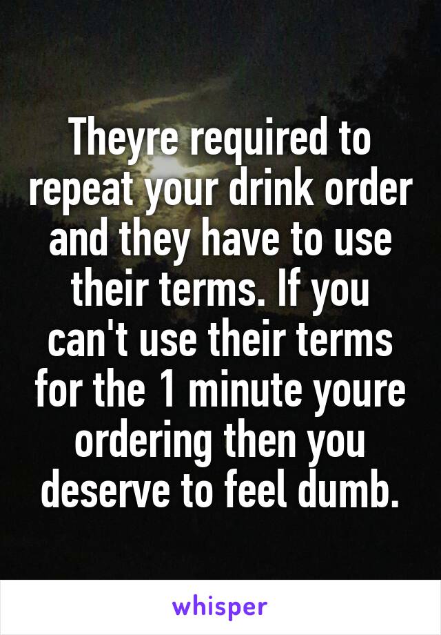 Theyre required to repeat your drink order and they have to use their terms. If you can't use their terms for the 1 minute youre ordering then you deserve to feel dumb.