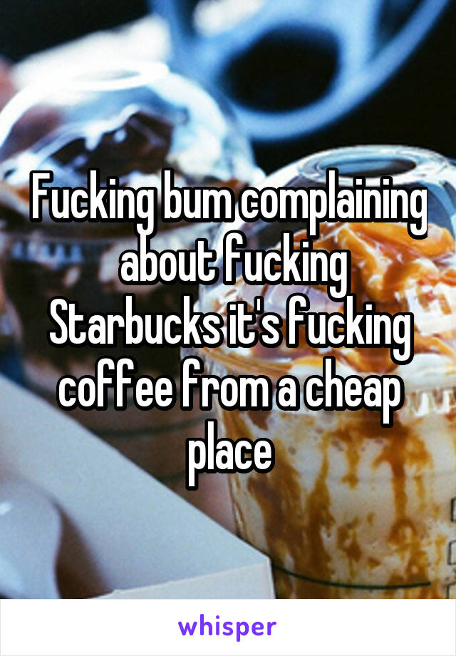 Fucking bum complaining  about fucking Starbucks it's fucking coffee from a cheap place