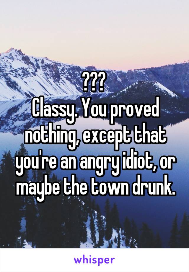 ??? 
Classy. You proved nothing, except that you're an angry idiot, or maybe the town drunk.