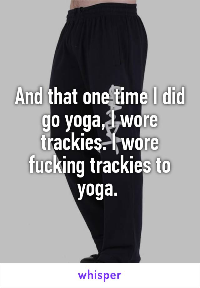 And that one time I did go yoga, I wore trackies. I wore fucking trackies to yoga. 