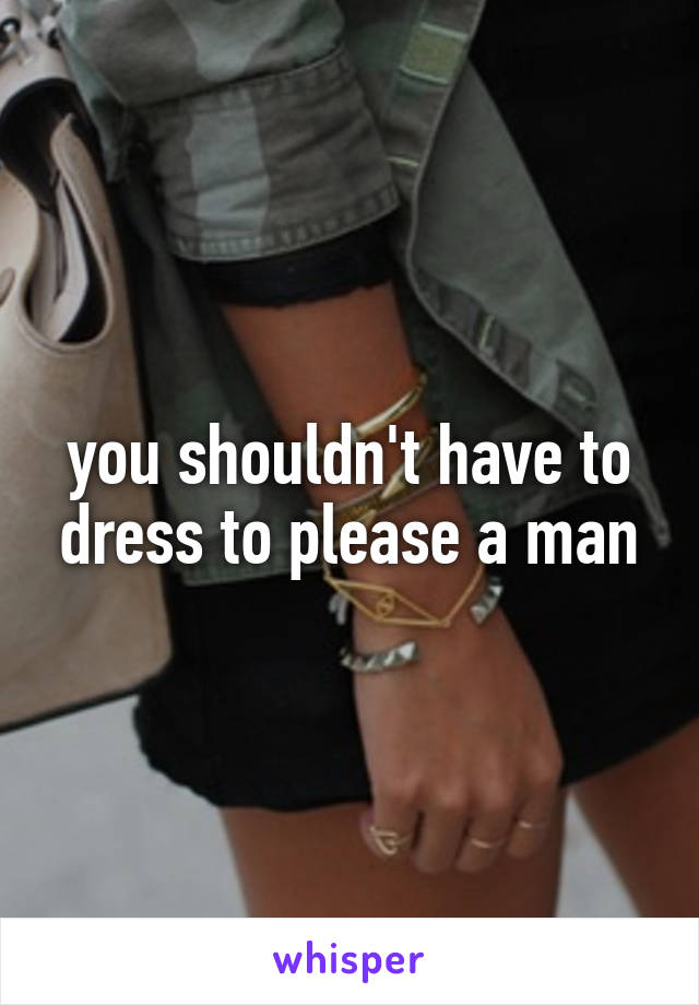 you shouldn't have to dress to please a man