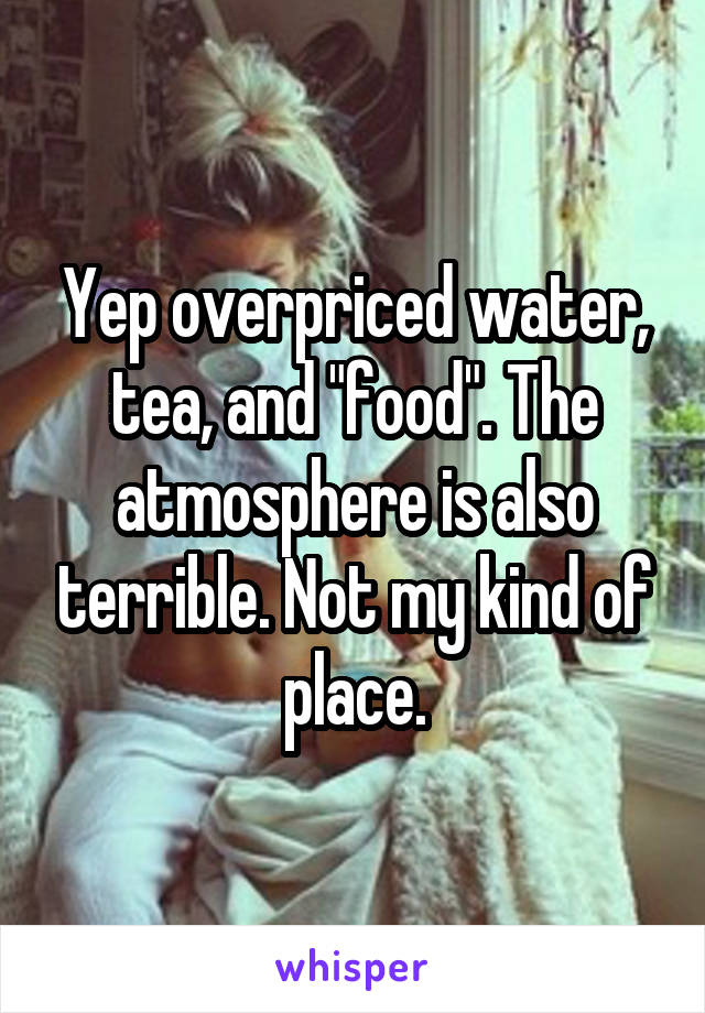 Yep overpriced water, tea, and "food". The atmosphere is also terrible. Not my kind of place.