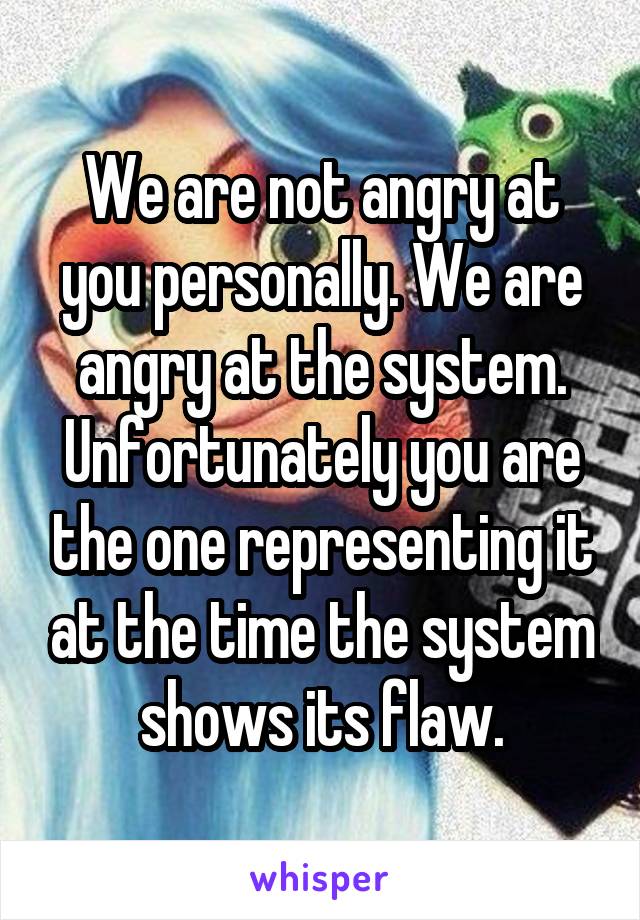 We are not angry at you personally. We are angry at the system. Unfortunately you are the one representing it at the time the system shows its flaw.