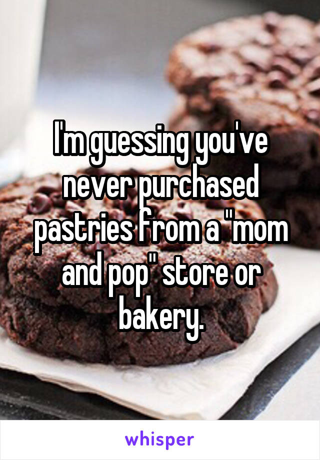 I'm guessing you've never purchased pastries from a "mom and pop" store or bakery.