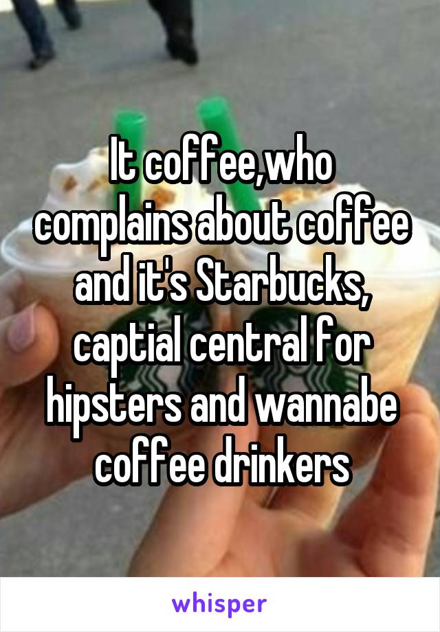 It coffee,who complains about coffee and it's Starbucks, captial central for hipsters and wannabe coffee drinkers