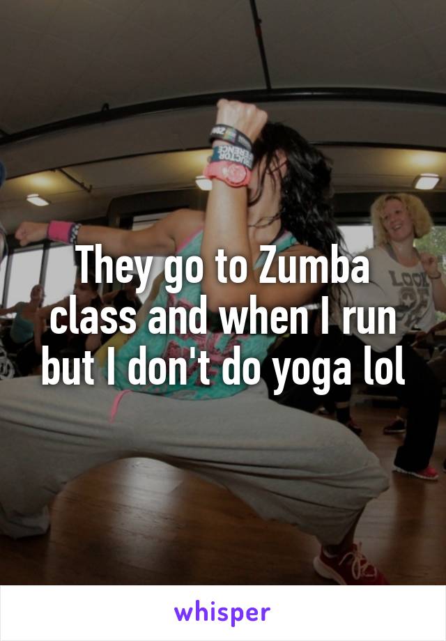 They go to Zumba class and when I run but I don't do yoga lol