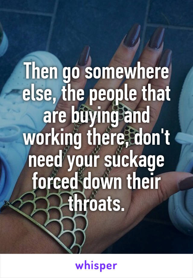 Then go somewhere else, the people that are buying and working there, don't need your suckage forced down their throats.