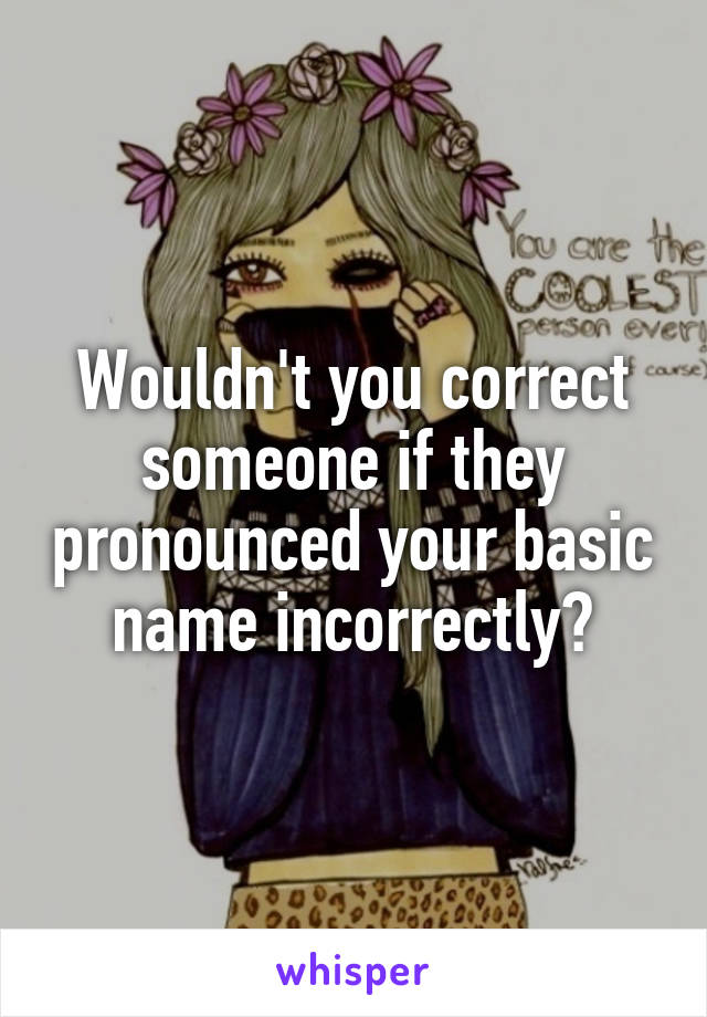 Wouldn't you correct someone if they pronounced your basic name incorrectly?