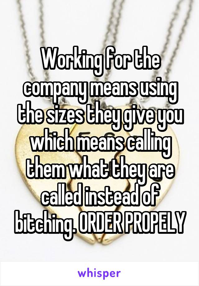 Working for the company means using the sizes they give you which means calling them what they are called instead of bitching. ORDER PROPELY