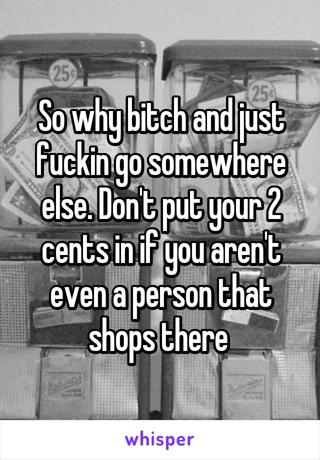 So why bitch and just fuckin go somewhere else. Don't put your 2 cents in if you aren't even a person that shops there 