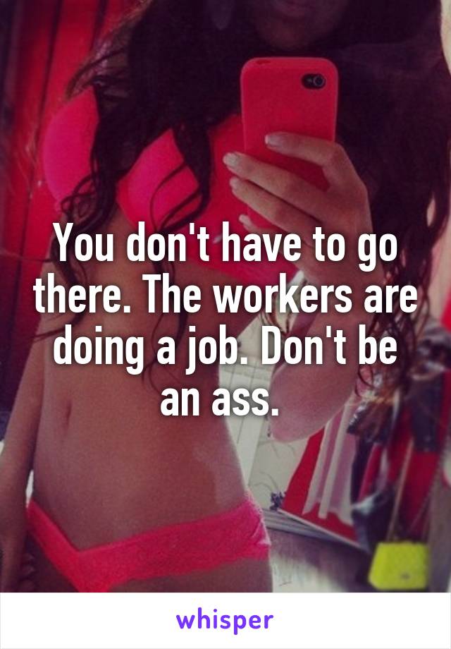 You don't have to go there. The workers are doing a job. Don't be an ass. 