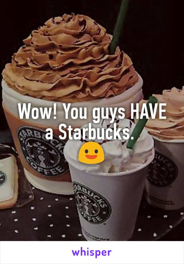 Wow! You guys HAVE a Starbucks. 
😃