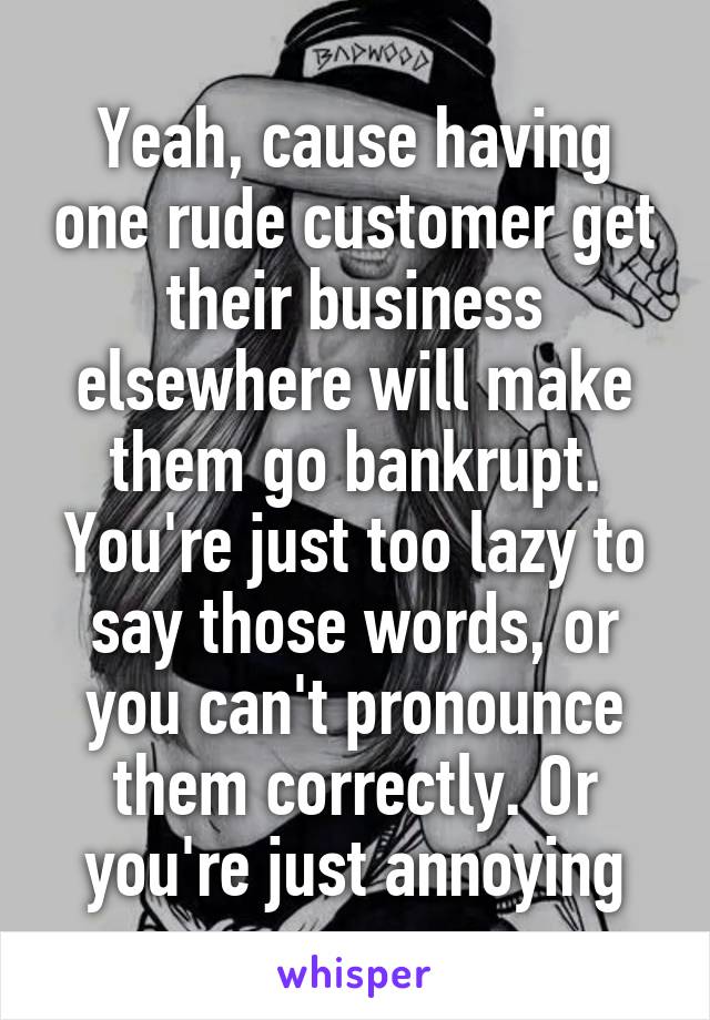 Yeah, cause having one rude customer get their business elsewhere will make them go bankrupt. You're just too lazy to say those words, or you can't pronounce them correctly. Or you're just annoying