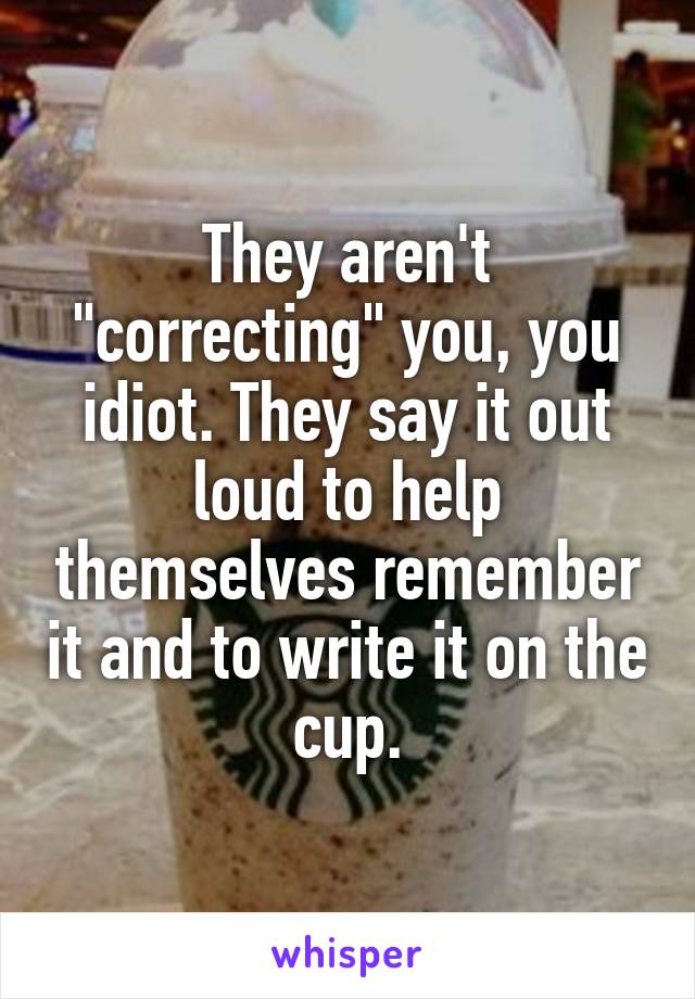 They aren't "correcting" you, you idiot. They say it out loud to help themselves remember it and to write it on the cup.