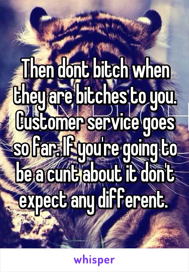 Then dont bitch when they are bitches to you. Customer service goes so far. If you're going to be a cunt about it don't expect any different. 