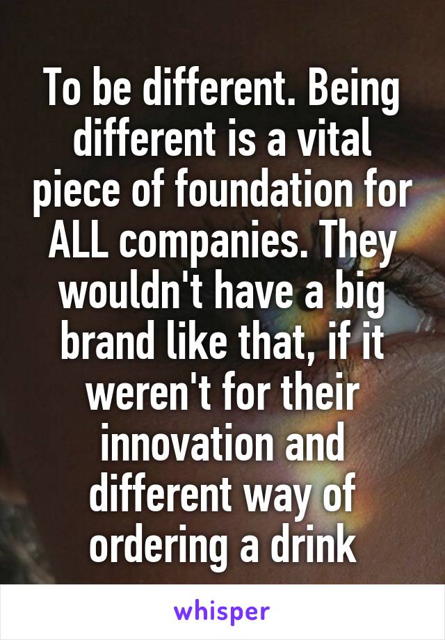 To be different. Being different is a vital piece of foundation for ALL companies. They wouldn't have a big brand like that, if it weren't for their innovation and different way of ordering a drink