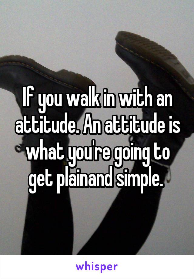 If you walk in with an attitude. An attitude is what you're going to get plainand simple. 