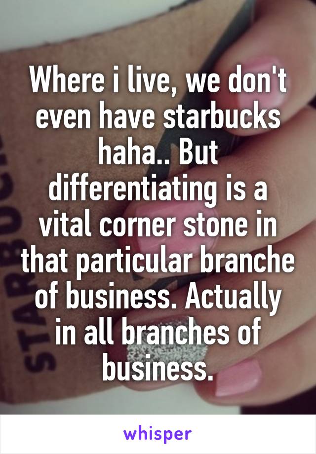 Where i live, we don't even have starbucks haha.. But differentiating is a vital corner stone in that particular branche of business. Actually in all branches of business.