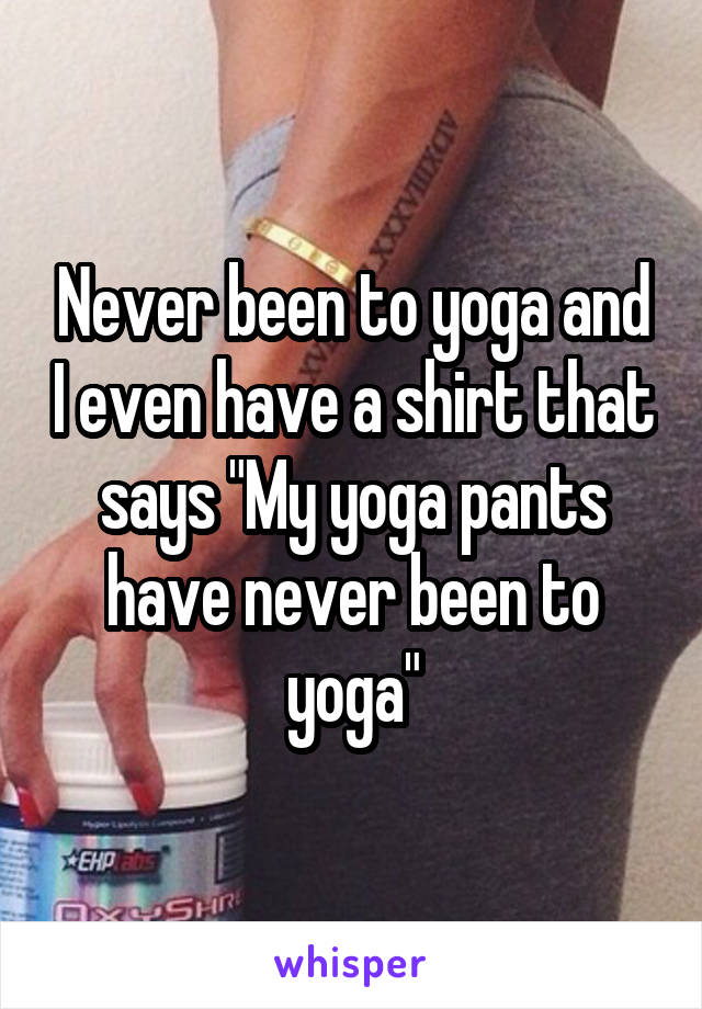 Never been to yoga and I even have a shirt that says "My yoga pants have never been to yoga"