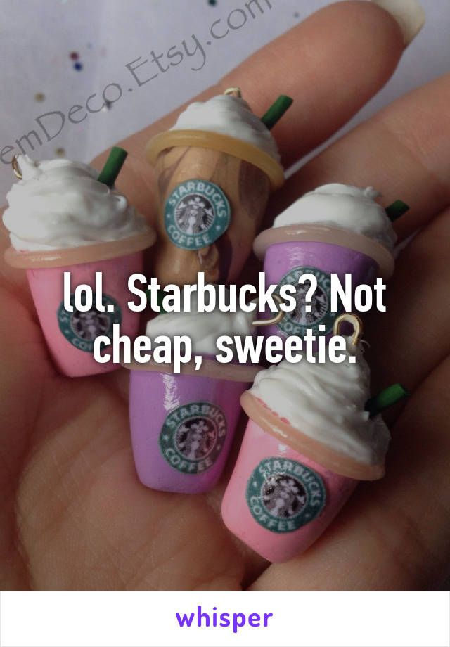 lol. Starbucks? Not cheap, sweetie.