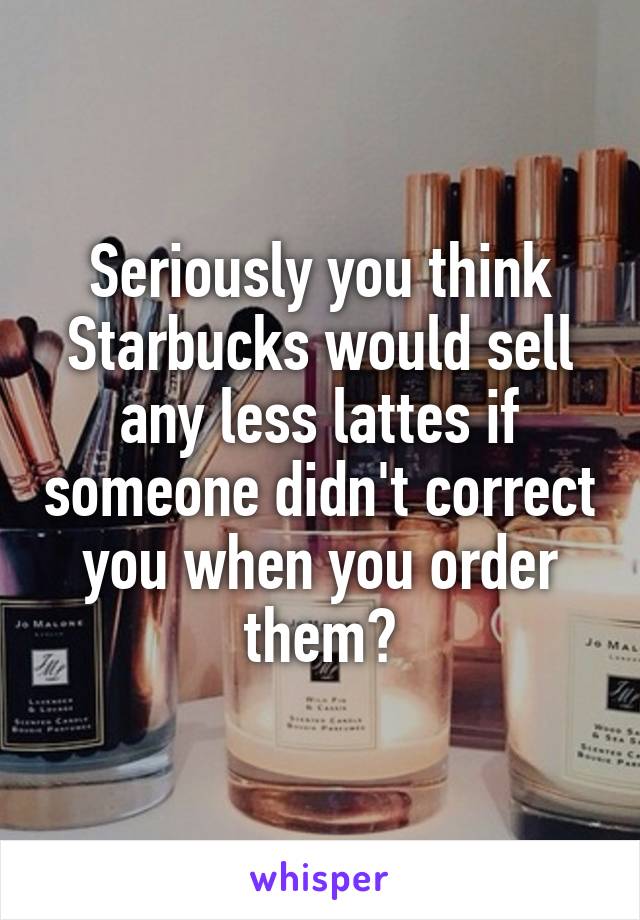 Seriously you think Starbucks would sell any less lattes if someone didn't correct you when you order them?