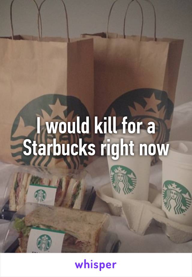 I would kill for a Starbucks right now