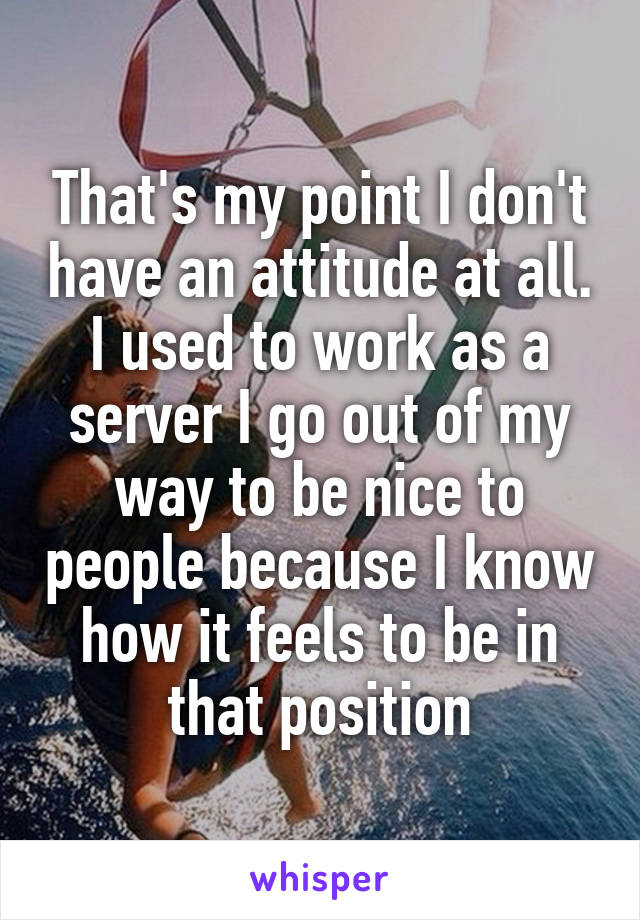 That's my point I don't have an attitude at all. I used to work as a server I go out of my way to be nice to people because I know how it feels to be in that position