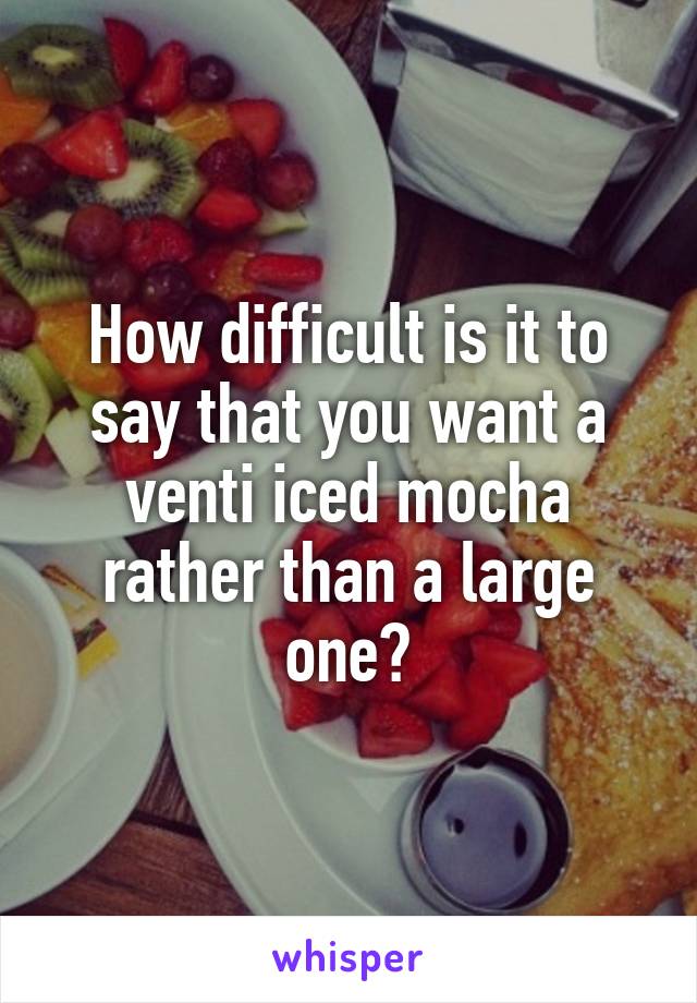 How difficult is it to say that you want a venti iced mocha rather than a large one?