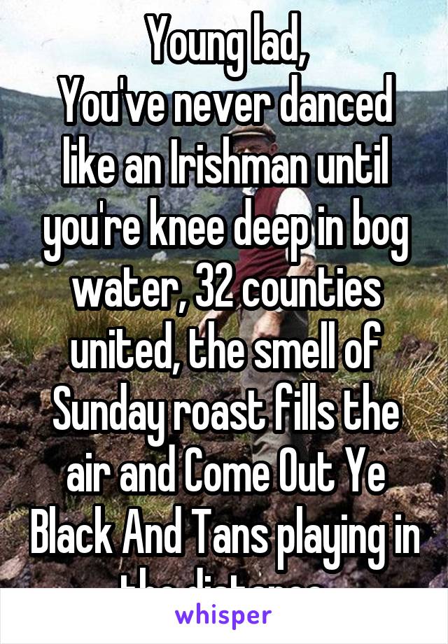 Young lad,
You've never danced like an Irishman until you're knee deep in bog water, 32 counties united, the smell of Sunday roast fills the air and Come Out Ye Black And Tans playing in the distance.