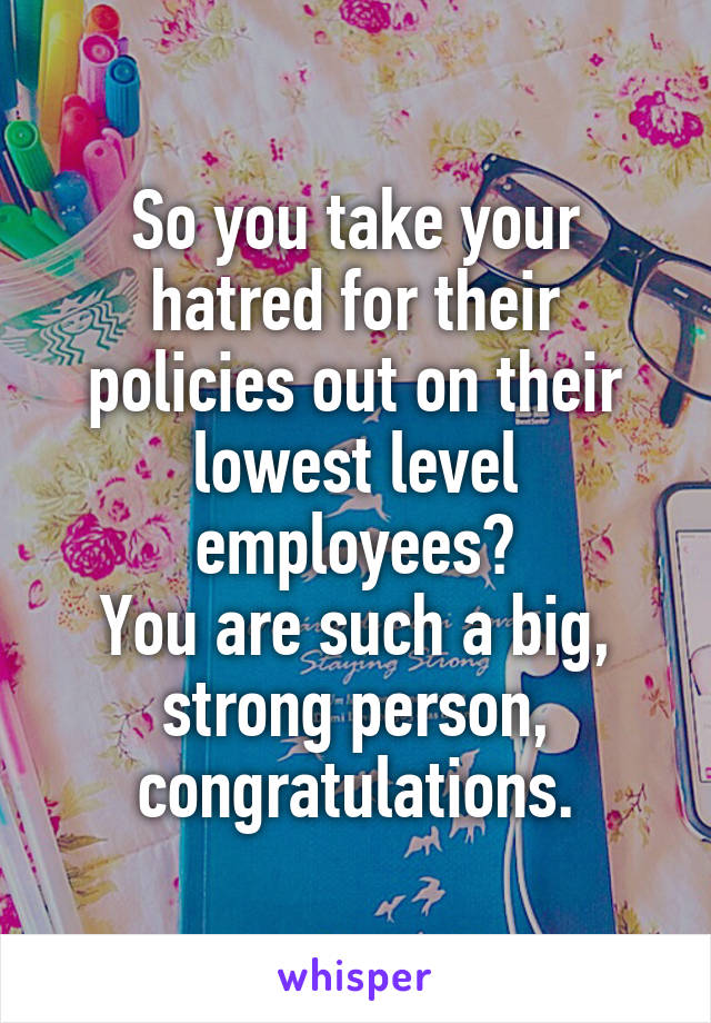 So you take your hatred for their policies out on their lowest level employees?
You are such a big, strong person, congratulations.